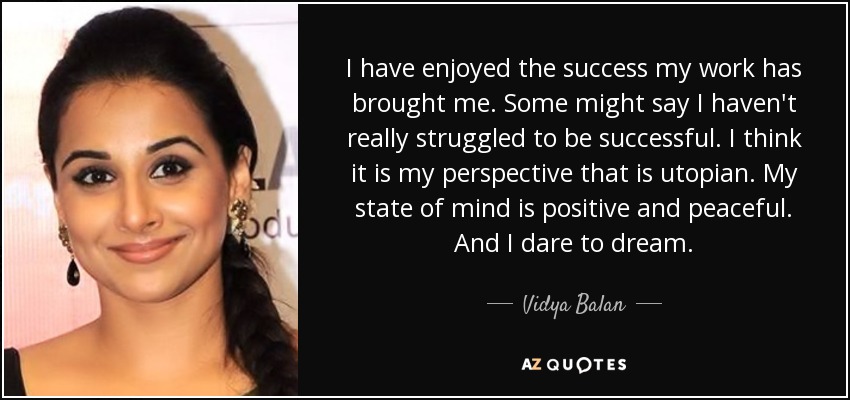 I have enjoyed the success my work has brought me. Some might say I haven't really struggled to be successful. I think it is my perspective that is utopian. My state of mind is positive and peaceful. And I dare to dream. - Vidya Balan