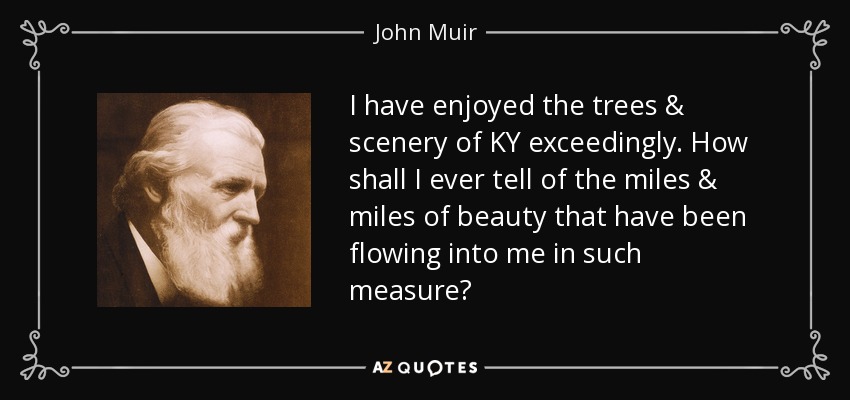 I have enjoyed the trees & scenery of KY exceedingly. How shall I ever tell of the miles & miles of beauty that have been flowing into me in such measure? - John Muir