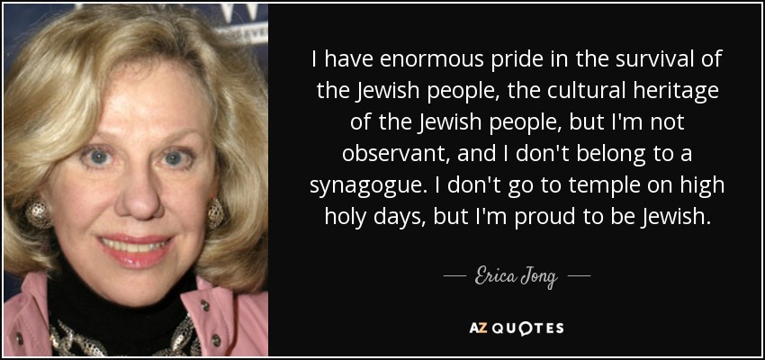 I have enormous pride in the survival of the Jewish people, the cultural heritage of the Jewish people, but I'm not observant, and I don't belong to a synagogue. I don't go to temple on high holy days, but I'm proud to be Jewish. - Erica Jong