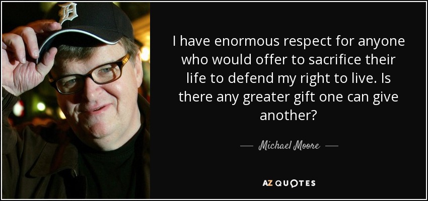 I have enormous respect for anyone who would offer to sacrifice their life to defend my right to live. Is there any greater gift one can give another? - Michael Moore