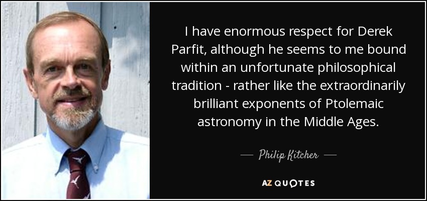 I have enormous respect for Derek Parfit, although he seems to me bound within an unfortunate philosophical tradition - rather like the extraordinarily brilliant exponents of Ptolemaic astronomy in the Middle Ages. - Philip Kitcher