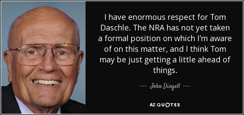 I have enormous respect for Tom Daschle. The NRA has not yet taken a formal position on which I'm aware of on this matter, and I think Tom may be just getting a little ahead of things. - John Dingell