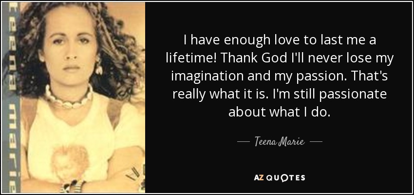 I have enough love to last me a lifetime! Thank God I'll never lose my imagination and my passion. That's really what it is. I'm still passionate about what I do. - Teena Marie