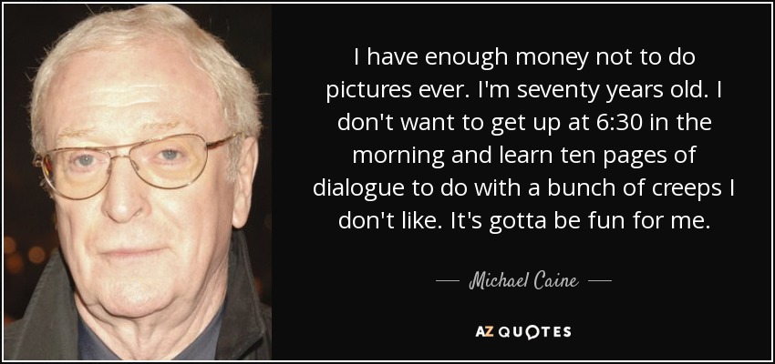 I have enough money not to do pictures ever. I'm seventy years old. I don't want to get up at 6:30 in the morning and learn ten pages of dialogue to do with a bunch of creeps I don't like. It's gotta be fun for me. - Michael Caine