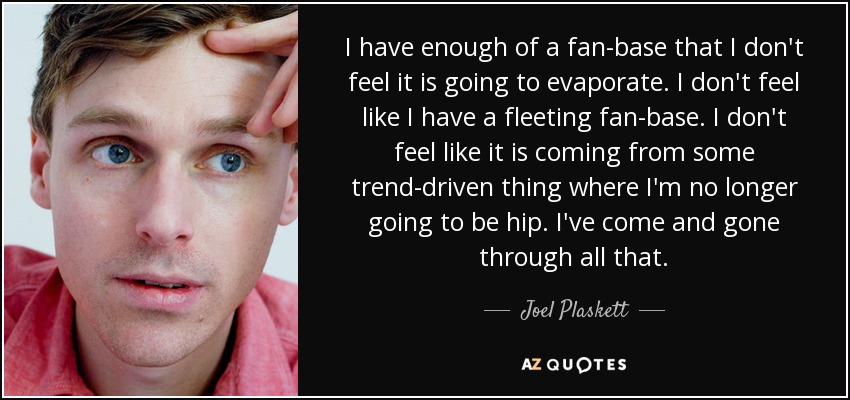 I have enough of a fan-base that I don't feel it is going to evaporate. I don't feel like I have a fleeting fan-base. I don't feel like it is coming from some trend-driven thing where I'm no longer going to be hip. I've come and gone through all that. - Joel Plaskett