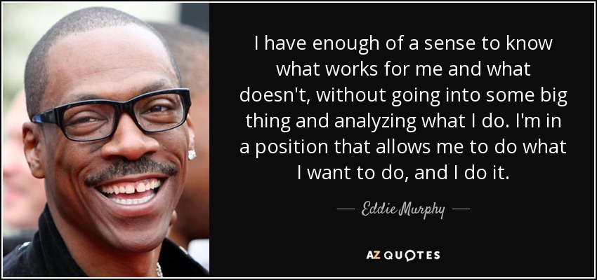 I have enough of a sense to know what works for me and what doesn't, without going into some big thing and analyzing what I do. I'm in a position that allows me to do what I want to do, and I do it. - Eddie Murphy