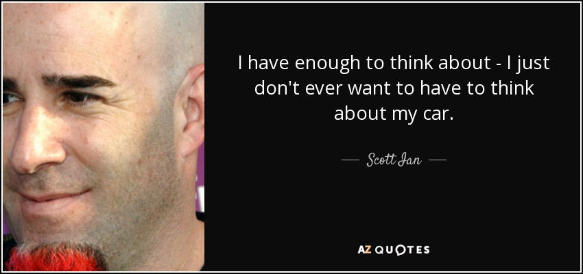 I have enough to think about - I just don't ever want to have to think about my car. - Scott Ian