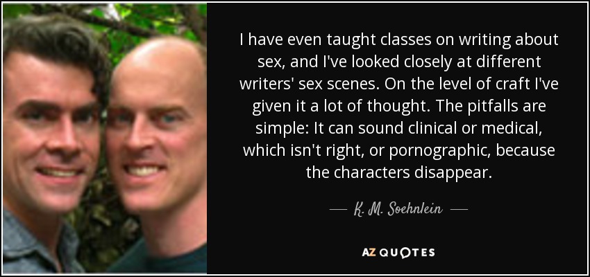I have even taught classes on writing about sex, and I've looked closely at different writers' sex scenes. On the level of craft I've given it a lot of thought. The pitfalls are simple: It can sound clinical or medical, which isn't right, or pornographic, because the characters disappear. - K. M. Soehnlein