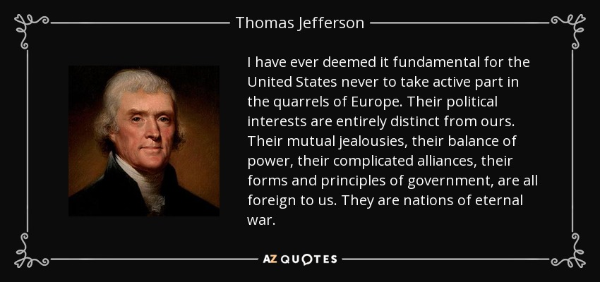 I have ever deemed it fundamental for the United States never to take active part in the quarrels of Europe. Their political interests are entirely distinct from ours. Their mutual jealousies, their balance of power, their complicated alliances, their forms and principles of government, are all foreign to us. They are nations of eternal war. - Thomas Jefferson