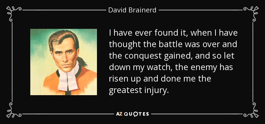 I have ever found it, when I have thought the battle was over and the conquest gained, and so let down my watch, the enemy has risen up and done me the greatest injury. - David Brainerd