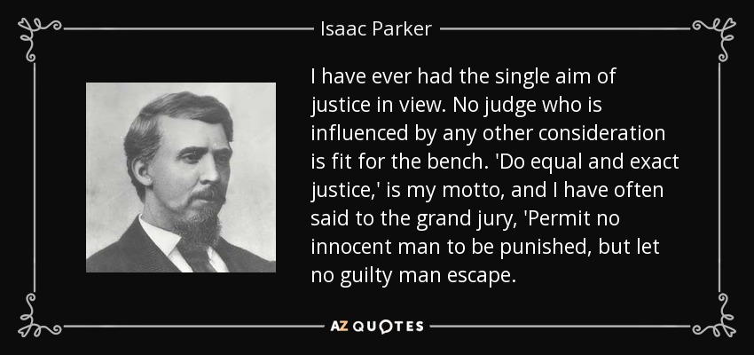 I have ever had the single aim of justice in view. No judge who is influenced by any other consideration is fit for the bench. 'Do equal and exact justice,' is my motto, and I have often said to the grand jury, 'Permit no innocent man to be punished, but let no guilty man escape. - Isaac Parker