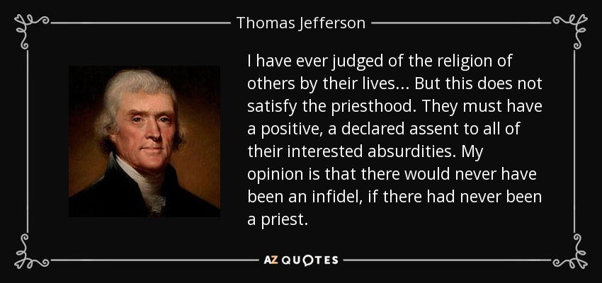 I have ever judged of the religion of others by their lives... But this does not satisfy the priesthood. They must have a positive, a declared assent to all of their interested absurdities. My opinion is that there would never have been an infidel, if there had never been a priest. - Thomas Jefferson