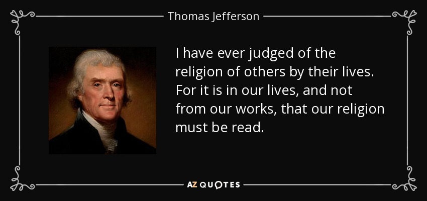 I have ever judged of the religion of others by their lives. For it is in our lives, and not from our works, that our religion must be read. - Thomas Jefferson