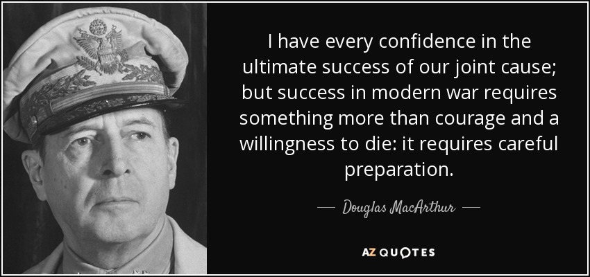 I have every confidence in the ultimate success of our joint cause; but success in modern war requires something more than courage and a willingness to die: it requires careful preparation. - Douglas MacArthur