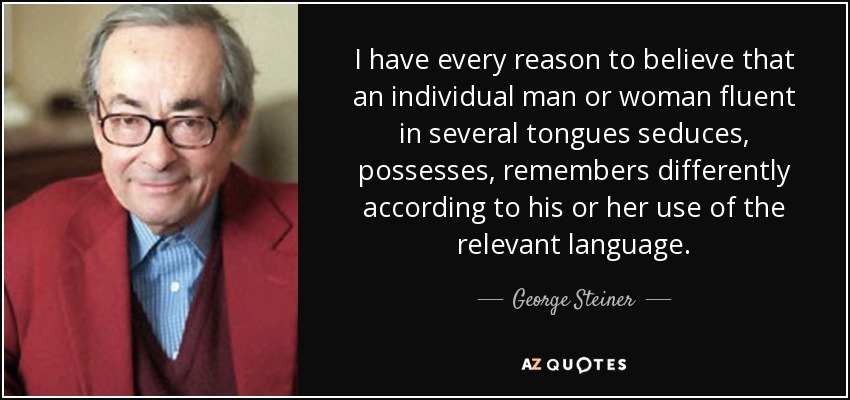 I have every reason to believe that an individual man or woman fluent in several tongues seduces, possesses, remembers differently according to his or her use of the relevant language. - George Steiner