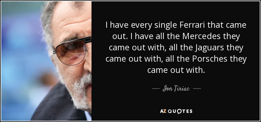 I have every single Ferrari that came out. I have all the Mercedes they came out with, all the Jaguars they came out with, all the Porsches they came out with. - Ion Tiriac