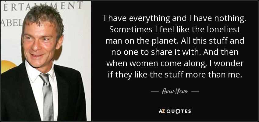 I have everything and I have nothing. Sometimes I feel like the loneliest man on the planet. All this stuff and no one to share it with. And then when women come along, I wonder if they like the stuff more than me. - Aviv Nevo