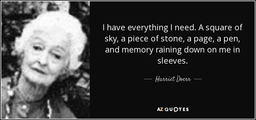 I have everything I need. A square of sky, a piece of stone, a page, a pen, and memory raining down on me in sleeves. - Harriet Doerr