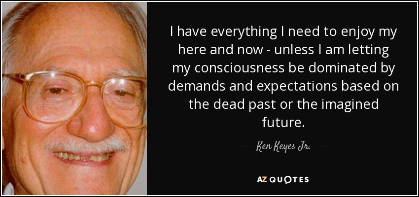 I have everything I need to enjoy my here and now - unless I am letting my consciousness be dominated by demands and expectations based on the dead past or the imagined future. - Ken Keyes Jr.