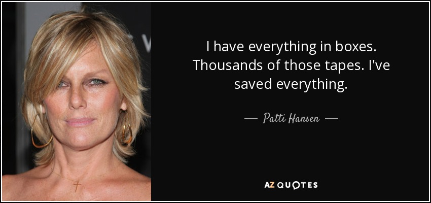 I have everything in boxes. Thousands of those tapes. I've saved everything. - Patti Hansen