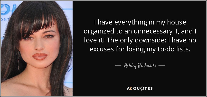 I have everything in my house organized to an unnecessary T, and I love it! The only downside: I have no excuses for losing my to-do lists. - Ashley Rickards