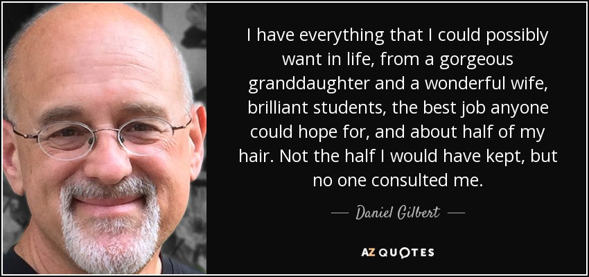 I have everything that I could possibly want in life, from a gorgeous granddaughter and a wonderful wife, brilliant students, the best job anyone could hope for, and about half of my hair. Not the half I would have kept, but no one consulted me. - Daniel Gilbert