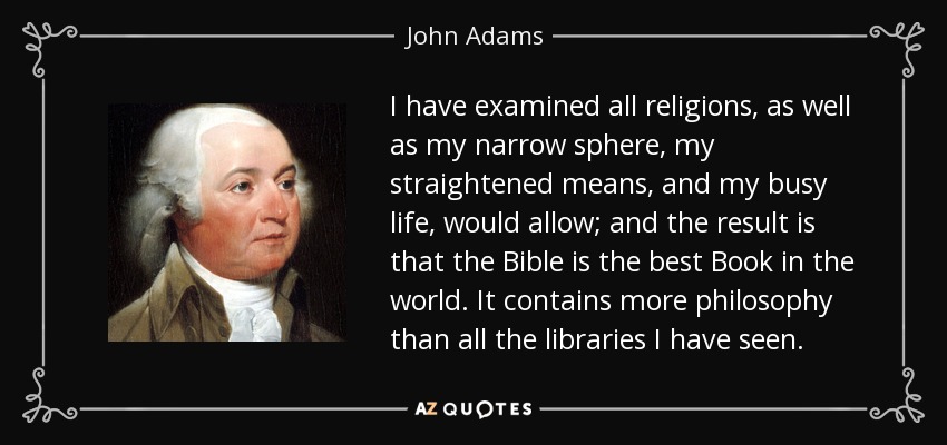 I have examined all religions, as well as my narrow sphere, my straightened means, and my busy life, would allow; and the result is that the Bible is the best Book in the world. It contains more philosophy than all the libraries I have seen. - John Adams