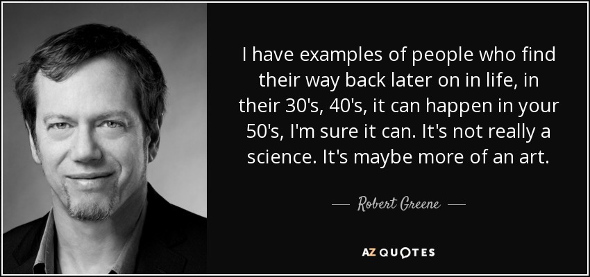 I have examples of people who find their way back later on in life, in their 30's, 40's, it can happen in your 50's, I'm sure it can. It's not really a science. It's maybe more of an art. - Robert Greene