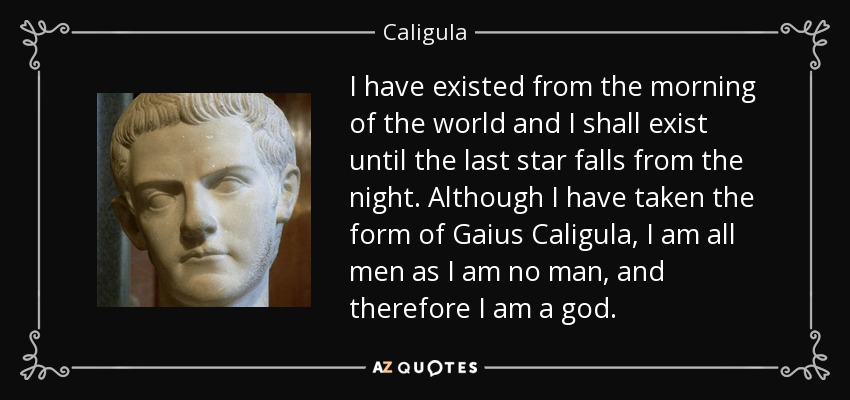 I have existed from the morning of the world and I shall exist until the last star falls from the night. Although I have taken the form of Gaius Caligula, I am all men as I am no man, and therefore I am a god. - Caligula