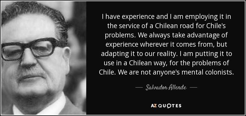I have experience and I am employing it in the service of a Chilean road for Chile's problems. We always take advantage of experience wherever it comes from, but adapting it to our reality. I am putting it to use in a Chilean way, for the problems of Chile. We are not anyone's mental colonists. - Salvador Allende
