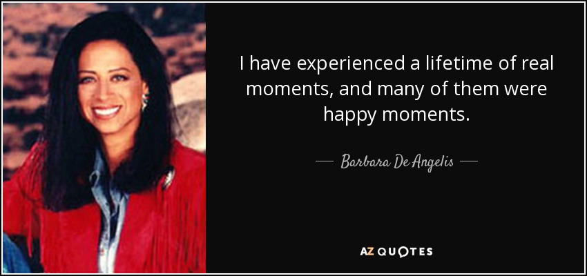 I have experienced a lifetime of real moments, and many of them were happy moments. - Barbara De Angelis