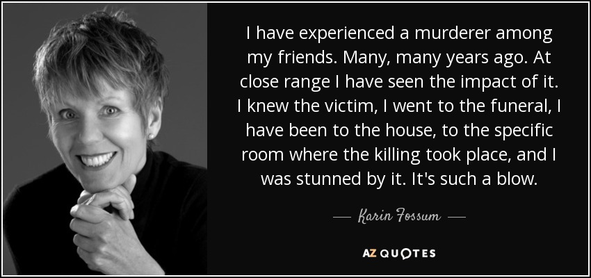 I have experienced a murderer among my friends. Many, many years ago. At close range I have seen the impact of it. I knew the victim, I went to the funeral, I have been to the house, to the specific room where the killing took place, and I was stunned by it. It's such a blow. - Karin Fossum