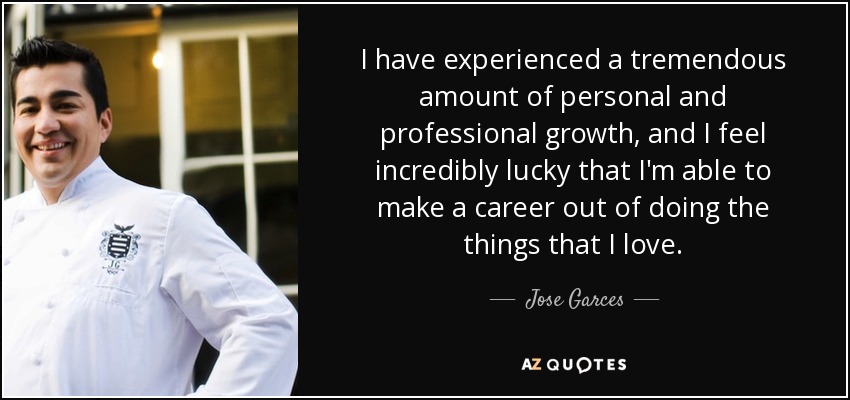 I have experienced a tremendous amount of personal and professional growth, and I feel incredibly lucky that I'm able to make a career out of doing the things that I love. - Jose Garces