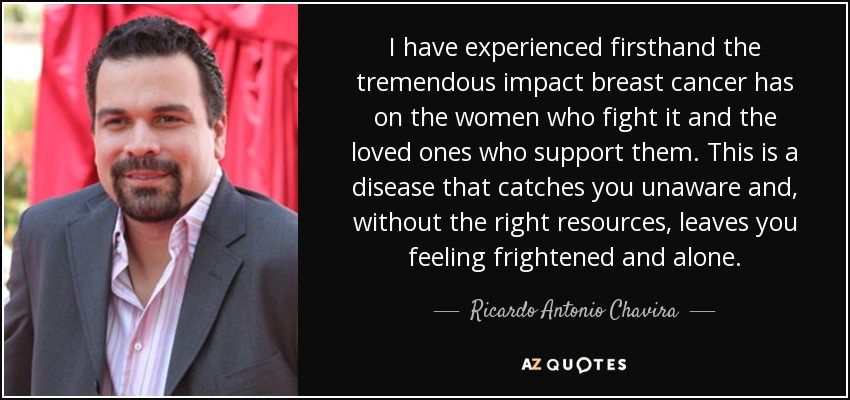 I have experienced firsthand the tremendous impact breast cancer has on the women who fight it and the loved ones who support them. This is a disease that catches you unaware and, without the right resources, leaves you feeling frightened and alone. - Ricardo Antonio Chavira