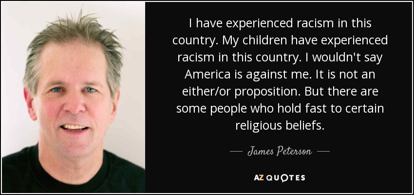 I have experienced racism in this country. My children have experienced racism in this country. I wouldn't say America is against me. It is not an either/or proposition. But there are some people who hold fast to certain religious beliefs. - James Peterson