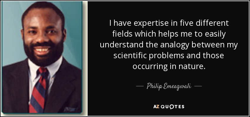 I have expertise in five different fields which helps me to easily understand the analogy between my scientific problems and those occurring in nature. - Philip Emeagwali