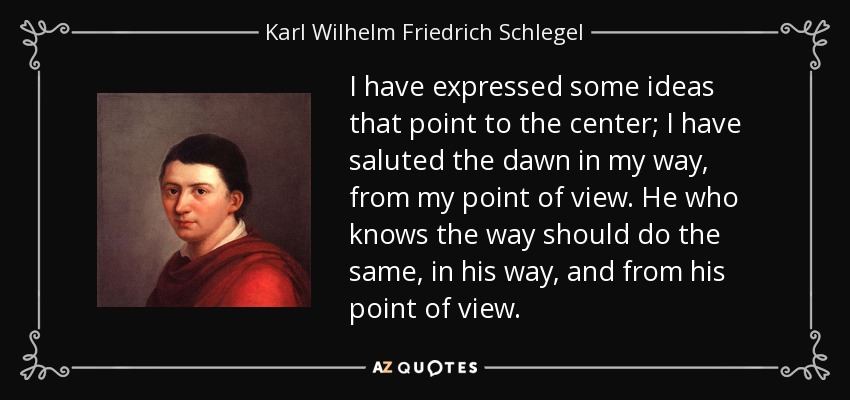 I have expressed some ideas that point to the center; I have saluted the dawn in my way, from my point of view. He who knows the way should do the same, in his way, and from his point of view. - Karl Wilhelm Friedrich Schlegel