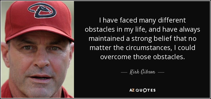 I have faced many different obstacles in my life, and have always maintained a strong belief that no matter the circumstances, I could overcome those obstacles. - Kirk Gibson