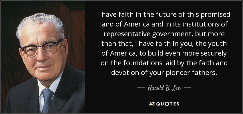 I have faith in the future of this promised land of America and in its institutions of representative government, but more than that, I have faith in you, the youth of America, to build even more securely on the foundations laid by the faith and devotion of your pioneer fathers. - Harold B. Lee
