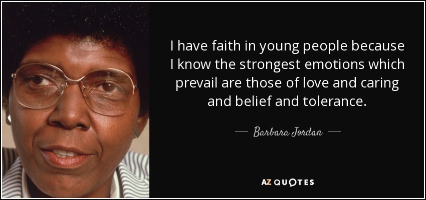 I have faith in young people because I know the strongest emotions which prevail are those of love and caring and belief and tolerance. - Barbara Jordan