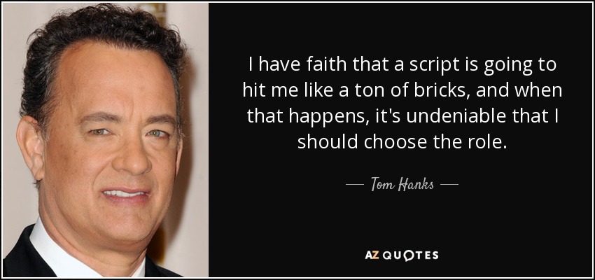 I have faith that a script is going to hit me like a ton of bricks, and when that happens, it's undeniable that I should choose the role. - Tom Hanks