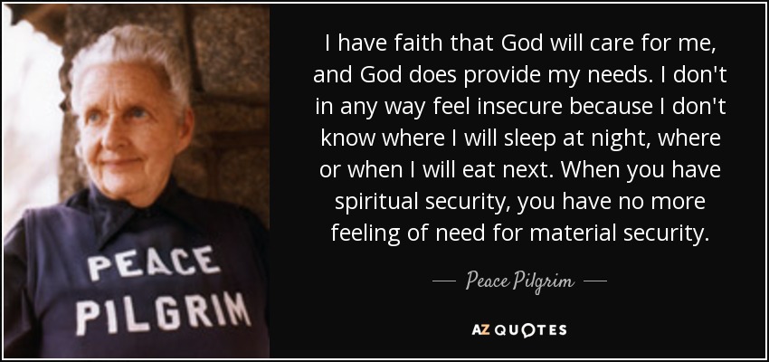 I have faith that God will care for me, and God does provide my needs. I don't in any way feel insecure because I don't know where I will sleep at night, where or when I will eat next. When you have spiritual security, you have no more feeling of need for material security. - Peace Pilgrim