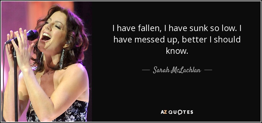 I have fallen, I have sunk so low. I have messed up, better I should know. - Sarah McLachlan