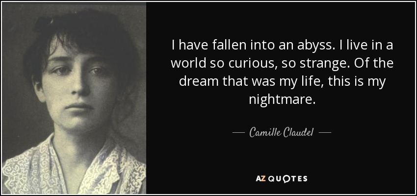I have fallen into an abyss. I live in a world so curious, so strange. Of the dream that was my life, this is my nightmare. - Camille Claudel