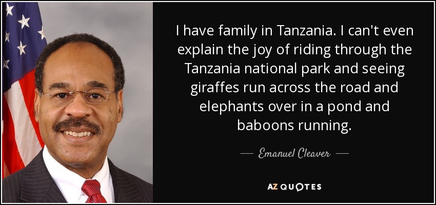 I have family in Tanzania. I can't even explain the joy of riding through the Tanzania national park and seeing giraffes run across the road and elephants over in a pond and baboons running. - Emanuel Cleaver