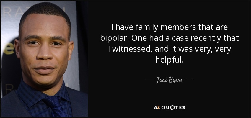 I have family members that are bipolar. One had a case recently that I witnessed, and it was very, very helpful. - Trai Byers