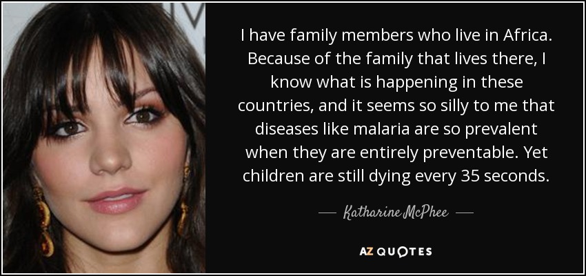 I have family members who live in Africa. Because of the family that lives there, I know what is happening in these countries, and it seems so silly to me that diseases like malaria are so prevalent when they are entirely preventable. Yet children are still dying every 35 seconds. - Katharine McPhee