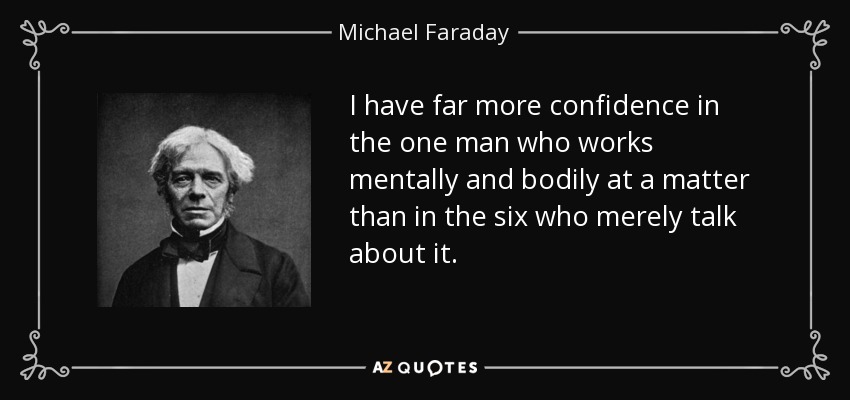 I have far more confidence in the one man who works mentally and bodily at a matter than in the six who merely talk about it. - Michael Faraday