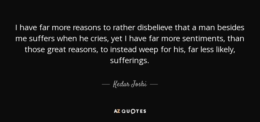 I have far more reasons to rather disbelieve that a man besides me suffers when he cries, yet I have far more sentiments, than those great reasons, to instead weep for his, far less likely, sufferings. - Kedar Joshi