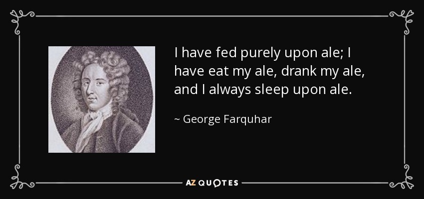 I have fed purely upon ale; I have eat my ale, drank my ale, and I always sleep upon ale. - George Farquhar